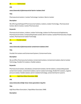 28. Solid Isolator 
URL 
www.chamunda.in/pharmaceutical-barrier-isolators.html 
Title 
Pharmaceutical Isolators | Isolator Technology | Isolators | Barrier Isolator 
Description 
We offering wide Range Of Pharmaceutical Isolators, Isolators, Isolator Technology, Pharmaceutical 
Isolator, Barrier Isolator, Isolator Pharmaceutical. 
Keywords 
Pharmaceutical Isolators, Isolators, Isolator Technology, Isolators For Pharmaceutical Applications, 
Pharmaceutical Isolator, Compounding Aseptic Isolator, Barrier Isolator, Isolator Pharmaceutical, Aseptic 
Isolator, Pharmaceutical Isolator Technology 
29. Flexible Isolator 
URL 
www.chamunda.in/pharmaceutical-containment-isolators.html 
Title 
Flexible Film Isolators and Containment Systems | Containment Suites 
Description 
We are Offers Pharmaceutical Isolators, Containment Isolators, Containment Isolators, Barrier Isolator 
Technology, Flexible Film Isolators, Flexible Isolators. 
Keywords 
Pharmaceutical Isolators, Gloveboxes, Containment Isolators, Sterile Isolators, compounding aseptic 
containment isolator, containment isolators, barrier isolator technology, flexible film isolators, negative 
pressure isolator, flexible isolators, barrier isolation technology, containment barrier systems 
30. High Shear Mixer Granulator-RMG 
URL 
www.chamunda.in/high-shear-mixer-granulators-rmg.htm 
Title 
High Shear Mixer Granulators | Rapid Mixer Granulator |RMG 
Description 
 