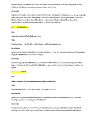 We Offers High Shear Mixer and Granulator, Rapid Mixer Granulator, Granulator mezclador de alto 
cizallamiento, Смеситель-гранулятор, granulator, wet mixing. 
Keywords 
High Shear Mixer Granulators,Granulador Mezclador De Alto Cizallamiento,Смеситель-Гранулятор,High 
Shear Mixer And Granulator,Rapid Mixer Granulator,Granulator,Wet Mixing,Rapid Mixer Granulator 
Machine,Rapid Mixer Granulator Manufacturer,Granulation Machine,Rapid Mixer Granulator 
Machine,Rapid Mixer Granulator Manufacturer,Granulation Machine 
31. Fluid Bed Dryer 
URL 
www.chamunda.in/fluid-bed-dryer.html 
Title 
Fluid Bed Dryer | Fluid Bed Dryer Manufacturers | Fluidized Bed Dryer 
Description 
We offer affordable Fluid Bed Dryer, Fluidized Bed Dryer, Fluid Bed Dryer Manufacturers, Fluidized Bed 
Dryer, Fluid Bed Dryers, Fluidized Bed Drying. 
Keywords 
Fluid Bed Dryer, Fluidized Bed Dryer, Fluid Bed Dryer Manufacturers, Fluidized Bed Dryer, Fluid Bed 
Dryers, Fluidized Bed Drying, Glatt Fluid Bed Dryer Spare, Huttlin Fluid Bed Dryer Spare, Fluidized Bed 
Dryers 
32. FB tech 
URL 
www.chamunda.in/fluid-bed-granulator-pellets-coater.html 
Title 
Fluid Bed Granulator | Fluid Bed Coating | Fluid Bed Processor 
Description 
We offer customized, Fluid Bed Granulator, Fluid Bed Granulation, Fluid Bed Processor, Fluid Bed 
Coating, Fluidized Bed Coating, Fluid Bed Coater. 
Keywords 
Fluid Bed Granulation, Fluid Bed Processor, Fluid Bed Granulator, Fluid Bed Coating, Fluidized Bed 
Coating, Fluid Bed Coater, Spray Granulation, Fluidized Bed Granulator, Fluidized Bed Granulation 
 