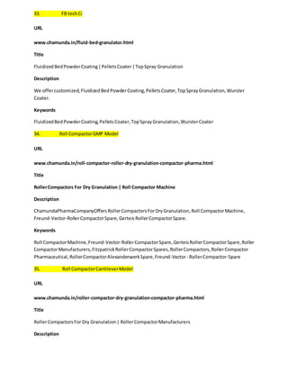 33. FB tech Ci 
URL 
www.chamunda.in/fluid-bed-granulator.html 
Title 
Fluidized Bed Powder Coating | Pellets Coater | Top Spray Granulation 
Description 
We offer customized, Fluidized Bed Powder Coating, Pellets Coater, Top Spray Granulation, Wurster 
Coater. 
Keywords 
Fluidized Bed Powder Coating, Pellets Coater, Top Spray Granulation, Wurster Coater 
34. Roll Compactor GMP Model 
URL 
www.chamunda.in/roll-compactor-roller-dry-granulation-compactor-pharma.html 
Title 
Roller Compactors For Dry Granulation | Roll Compactor Machine 
Description 
ChamundaPharmaCompanyOffers Roller Compactors For Dry Granulation, Roll Compactor Machine, 
Freund-Vector-Roller Compactor Spare, Gerteis Roller Compactor Spare. 
Keywords 
Roll Compactor Machine, Freund-Vector-Roller Compactor Spare, Gerteis Roller Compactor Spare, Roller 
Compactor Manufacturers, Fitzpatrick Roller Compactor Spares, Roller Compactors, Roller Compactor 
Pharmaceutical, Roller Compactor Alexanderwerk Spare, Freund-Vector - Roller Compactor-Spare 
35. Roll Compactor Cantilever Model 
URL 
www.chamunda.in/roller-compactor-dry-granulation-compactor-pharma.html 
Title 
Roller Compactors For Dry Granulation | Roller Compactor Manufacturers 
Description 
 