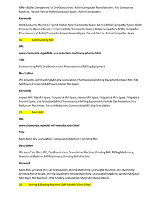 Offers Roller Compactors For Dry Granulation, Roller Compactor Manufacturers, Roll Compactor 
Machine, Freund-Vector-Roller Compactor Spare, Roller Compactors. 
Keywords 
Roll Compactor Machine, Freund-Vector-Roller Compactor Spare, Gerteis Roller Compactor Spare, Roller 
Compactor Manufacturers, Fitzpatrick Roller Compactor Spares, Roller Compactors, Roller Compactor 
Pharmaceutical, Roller Compactor Alexanderwerk Spare, Freund-Vector - Roller Compactor-Spare 
36. Communiting Mill 
URL 
www.chamunda.in/particle-size-reduction-machinery-pharma.html 
Title 
Communiting Mill | Dry Granulation | Pharmaceutical Milling Equipment 
Description 
We provides Communiting Mill, Dry Granulation, Pharmaceutical Milling Equipment, Impact Mill, Fitz 
Mill Spare, Fitzpatrick Mill Spare, Hamer Mill Spare. 
Keywords 
Impact Mill, Fitz Mill Spare, Fitzpatrick Mill Spare, Hamer Mill Spare, Fitzpatrick Mills Spare, Fitzpatrick 
Fitzmill Spare, Size Reduction Mills, Pharmaceutical Milling Equipment, Particle Size Reduction, Size 
Reduction Machinery, Particle Reduction, Communiting Mill, Dry Granulation 
37. Multi Mill 
URL 
www.chamunda.in/multi-mill-manufacturer.html 
Title 
Multi Mill | Dry Granulation | Granulation Machine | Grinding Mill 
Description 
We are offers Multi Mill, Dry Granulation, Granulation Machine, Grinding Mill, Milling Machinery, 
Granulator Machine, Mill Machinery, Grinding Mills For Sale. 
Keyword 
Multi Mill, Grinding Mill, Dry Granulation, Milling Machinery, Granulator Machine, Mill Machinery, 
Grinding Mills For Sale, Milling Equipment, Milling Machinery, Granulation Machine, Wet Grinding Ball 
Mill, Multi Mill Machine , Wet And Dry Granulation, Multi Mill Manufacturer 
38. Seiving & Grading Machine GMP Model (Vibro Sifter) 
 