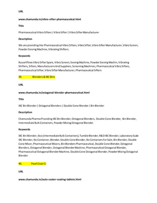 URL 
www.chamunda.in/vibro-sifter-pharmaceutical.html 
Title 
Pharmaceutical Vibro Sifters | Vibro Sifter | Vibro Sifter Manufacturer 
Description 
We are providing like Pharmaceutical Vibro Sifters, Vibro Sifter, Vibro Sifter Manufacturer, Vibro Screen, 
Powder Sieving Machine, Vibrating Shifters. 
Keywords 
Russellfinex Vibro Sifter Spare, Vibro Screen, Sieving Machine, Powder Sieving Machin, Vibrating 
Shifters, Sifters, Manufacturers And Suppliers, Screening Machines, Pharmaceutical Vibro Sifters, 
Pharmaceutical Sifter, Vibro Sifter Manufacturer, Pharmaceutical Sifters 
39. Blenders & IBC Bins 
URL 
www.chamunda.in/octagonal-blender-pharmaceutical.html 
Title 
IBC Bin Blender | Octagonal Blenders | Double Cone Blender | Bin Blender 
Description 
Chamunda Pharma Providing IBC Bin Blender, Octagonal Blenders, Double Cone Blender, Bin Blender, 
Intermediate Bulk Containers, Powder Mixing Octagonal Blender. 
Keywords 
IBC Bin Blender, Ibcs (Intermediate Bulk Containers), Tumble Blender, R&D IBC Blender, Laboratory Scale 
IBC Blender, Ibc Container, Blender, Double Cone Blender, Ibc Containers For Sale, Bin Blender, Double 
Cone Mixer, Pharmaceutical Mixers, Bin Blenders Pharmaceutical, Double Cone Blender, Octagonal 
Blenders, Octagonal Blender, Octagonal Blender Machine, Pharmaceutical Octagonal Blender, 
Pharmaceutical Octagonal Blender Machine, Double Cone Octagonal Blender, Powder Mixing Octagonal 
Blender 
40. Pearl Coat Ci 
URL 
www.chamunda.in/auto-coater-coating-tablets.html 
 