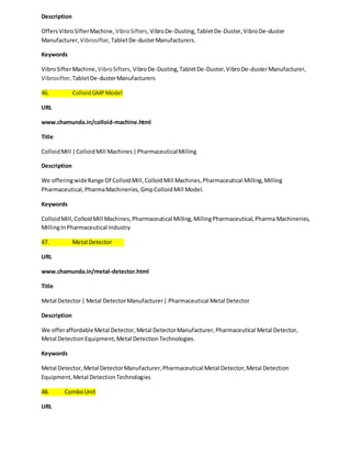 Description 
Offers Vibro Sifter Machine, Vibro Sifters, Vibro De-Dusting, Tablet De-Duster, Vibro De-duster 
Manufacturer, Vibrosifter, Tablet De-duster Manufacturers. 
Keywords 
Vibro Sifter Machine, Vibro Sifters, Vibro De-Dusting, Tablet De-Duster, Vibro De-duster Manufacturer, 
Vibrosifter, Tablet De-duster Manufacturers 
46. Colloid GMP Model 
URL 
www.chamunda.in/colloid-machine.html 
Title 
Colloid Mill | Colloid Mill Machines | Pharmaceutical Milling 
Description 
We offering wide Range Of Colloid Mill, Colloid Mill Machines, Pharmaceutical Milling, Milling 
Pharmaceutical, Pharma Machineries, Gmp Colloid Mill Model. 
Keywords 
Colloid Mill, Colloid Mill Machines, Pharmaceutical Milling, Milling Pharmaceutical, Pharma Machineries, 
Milling In Pharmaceutical Industry 
47. Metal Detector 
URL 
www.chamunda.in/metal-detector.html 
Title 
Metal Detector | Metal Detector Manufacturer | Pharmaceutical Metal Detector 
Description 
We offer affordable Metal Detector, Metal Detector Manufacturer, Pharmaceutical Metal Detector, 
Metal Detection Equipment, Metal Detection Technologies. 
Keywords 
Metal Detector, Metal Detector Manufacturer, Pharmaceutical Metal Detector, Metal Detection 
Equipment, Metal Detection Technologies 
48. Combo Unit 
URL 
 