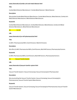 www.chamunda.in/combo-unit-and-metal-detector.html 
Title 
Combo Metal Detector Manufacturer | Combo Metal Detector | Metal Detector 
Description 
We provides Combo Metal Detector Manufacturer, Combo Metal Detector, Metal Detector, Combo Unit 
Metal Detector Manufacturer, Metal Detector Manufacturer. 
Keywords 
Combo Metal Detector Manufacturer, Combo Metal Detector, Metal Detector, Combo Unit Metal 
Detector Manufacturer, Metal Detector Manufacturer 
49. Co mill 
URL 
www.chamunda.in/co-mill-pharmaceutical.html 
Title 
Co Mill | Pharmaceutical Mills | Comill Screens | Multimill Screens 
Description 
We offers Co Mill, Pharmaceutical Mills, Comill Screens, Multi Mill Screens, Pharmaceutical Screens. 
Keywords 
Co Mill, Pharmaceutical Mills, Comill Screens, Multi Mill Screens, Pharmaceutical Screens 
50. Vacuum Transfer System 
URL 
www.chamunda.in/vacuum-transfer-system.html 
Title 
Vacuum Transfer System | Vacuum Conveying | Vacuum Conveying For Pharmaceutical 
Description 
We are providing like Vacuum Transfer System, Vacuum Conveying, Vacuum Conveying For 
Pharmaceutical, Vacuum Transfer System Manufacturer. 
Keywords 
Vacuum Transfer System, Vacuum Conveying, Vacuum Conveying For Pharmaceutical, Vacuum Transfer 
System Manufacturer 
 