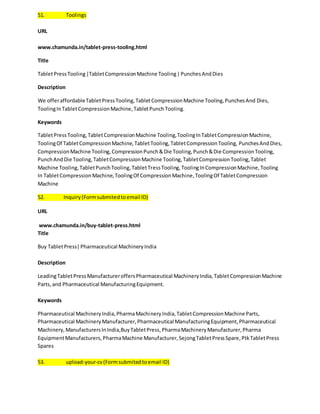 51. Toolings 
URL 
www.chamunda.in/tablet-press-tooling.html 
Title 
Tablet Press Tooling |Tablet Compression Machine Tooling | Punches And Dies 
Description 
We offer affordable Tablet Press Tooling, Tablet Compression Machine Tooling, Punches And Dies, 
Tooling In Tablet Compression Machine, Tablet Punch Tooling. 
Keywords 
Tablet Press Tooling, Tablet Compression Machine Tooling, Tooling In Tablet Compression Machine, 
Tooling Of Tablet Compression Machine, Tablet Tooling, Tablet Compression Tooling, Punches And Dies, 
Compression Machine Tooling, Compression Punch & Die Tooling, Punch & Die Compression Tooling, 
Punch And Die Tooling, Tablet Compression Machine Tooling, Tablet Compression Tooling, Tablet 
Machine Tooling, Tablet Punch Tooling, Tablet Tress Tooling, Tooling In Compression Machine, Tooling 
In Tablet Compression Machine, Tooling Of Compression Machine, Tooling Of Tablet Compression 
Machine 
52. Inquiry (Form submited to email ID) 
URL 
www.chamunda.in/buy-tablet-press.html 
Title 
Buy Tablet Press| Pharmaceutical Machinery India 
Description 
Leading Tablet Press Manufacturer offers Pharmaceutical Machinery India, Tablet Compression Machine 
Parts, and Pharmaceutical Manufacturing Equipment. 
Keywords 
Pharmaceutical Machinery India, Pharma Machinery India, Tablet Compression Machine Parts, 
Pharmaceutical Machinery Manufacturer, Pharmaceutical Manufacturing Equipment, Pharmaceutical 
Machinery, Manufacturers In India,Buy Tablet Press, Pharma Machinery Manufacturer, Pharma 
Equipment Manufacturers, Pharma Machine Manufacturer, Sejong Tablet Press Spare, Ptk Tablet Press 
Spares 
53. upload-your-cv (Form submited to email ID) 
 