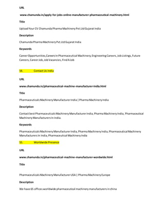 URL 
www.chamunda.in/apply-for-jobs-online-manufacturer-pharmaceutical-machinery.html 
Title 
Upload Your CV Chamunda Pharma Machinery Pvt.Ltd Gujarat India 
Description 
Chamunda Pharma Machinery Pvt.Ltd Gujarat India 
Keywords 
Career Opportunities,Careers In Pharmaceutical Machinery, Engineering Careers, Job Listings, Future 
Careers, Career Job, Job Vacancies, Find A Job 
54. Contact Us India 
URL 
www.chamunda.in/pharmaceutical-machine-manufacturer-India.html 
Title 
Pharmaceuticals Machinery Manufacturer India | Pharma Machinery India 
Description 
Contact best Pharmaceuticals Machinery Manufacturer India, Pharma Machinery India, Pharmaceutical 
Machinery Manufacturers In India. 
Keywords 
Pharmaceuticals Machinery Manufacturer India, Pharma Machinery India, Pharmaceutical Machinery 
Manufacturers In India, Pharmaceutical Machinery India 
55. Worldwide Presence 
URL 
www.chamunda.in/pharmaceutical-machine-manufacturer-wordwide.html 
Title 
Pharmaceuticals Machinery Manufacturer USA | Pharma Machinery Europe 
Description 
We have 65 offices worldwide pharmaceutical machinery manufacturers in china 
 