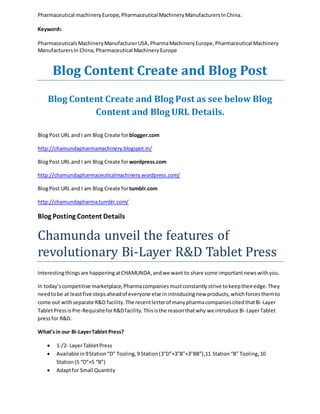 Pharmaceutical machinery Europe, Pharmaceutical Machinery Manufacturers In China. 
Keywords 
Pharmaceuticals Machinery Manufacturer USA, Pharma Machinery Europe, Pharmaceutical Machinery 
Manufacturers In China, Pharmaceutical Machinery Europe 
Blog Content Create and Blog Post 
Blog Content Create and Blog Post as see below Blog 
Content and Blog URL Details. 
Blog Post URL and I am Blog Create for blogger.com 
http://chamundapharmamachinery.blogspot.in/ 
Blog Post URL and I am Blog Create for wordpress.com 
http://chamundapharmaceuticalmachinery.wordpress.com/ 
Blog Post URL and I am Blog Create for tumblr.com 
http://chamundapharma.tumblr.com/ 
Blog Posting Content Details 
Chamunda unveil the features of 
revolutionary Bi-Layer R&D Tablet Press 
Interesting things are happening at CHAMUNDA, and we want to share some important news with you. 
In today’s competitive marketplace, Pharma companies must constantly strive to keep their edge. They 
need to be at least five steps ahead of everyone else in introducing new products, which forces them to 
come out with separate R&D facility. The recent letter of many pharma companies cited that Bi-Layer 
Tablet Press is Pre-Requisite for R&D facility. This is the reason that why we introduce Bi -Layer Tablet 
press for R&D. 
What’s in our Bi-Layer Tablet Press? 
 1-/2- Layer Tablet Press 
 Available in 9 Station “D” Tooling, 9 Station (3“D”+3”B”+3”BB”),11 Station “B” Tooling, 10 
Station (5 “D”+5 “B”) 
 Adapt for Small Quantity 
 