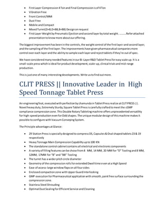  First Layer Compression 4 Ton and Final Compression is of 4 Ton 
 Vibration Free 
 Front Control/MMI 
 Dust Free 
 Mobile and Compact 
 Mixed Turret(D+B,D+BB,B+BB) Design on request 
 First Layer Weight by Pneumatic Ejection and second layer by total weight. ……….Refer attached 
presentation to know more about our offering. 
The biggest improvement has been in the controls, the weight control of the first laye r and second layer, 
and the sampling of the first layer. The improvements have given pharmaceutical companies more 
control over each layer and the ability to sample each layer and reject tablets if they’re out of spec. 
We have considered many needed features in our Bi-Layer R&D Tablet Press for easy scale up. It is a 
small-scale press which is ideal for product development, scale-up, clinical trials and mid-range 
production. 
This is just one of many interesting developments. Write us to find out more. 
CLIT PRESS || Innovative Leader in High 
Speed Tonnage Tablet Press 
An engineering feat, executed with perfection by chamunda in Tablet Press realize at CLIT PRESS ||. 
Novel heavy duty, Extremely Sturdy, Square Tablet Press is carefully crafted to meet the cGMP 
compliance compression zone. This Double Rotary Tableting machine offers unprecedented versatility 
for high-speed production even for Odd shapes. The unique modular design of this machine makes it 
possible to configure with Vacuum Conveying System. 
The Principle advantages at Glance: 
 29 Station Press is specially designed to compress DS, Capsules & Oval shaped tablets 23 & 19 
respectively 
 Heavy Tonnage Main Compression Capability up to 100 KN 
 The standalone control cabinet contains all electrical and electronic components 
 A variety of filling features can be chose from 8 MM, 14 MM, 20 MM for “D” Tooling and 8 MM, 
12MM, 17MM for “B” and “BB” Tooling 
 The turret has a wider pitch circle diameter 
 Geometry of the compression rolls for extended Dwell time even at a High Speed 
 Ease of access-large window flaps on all four sides 
 Enclosed compaction zone with Upper Guard Interlocking 
 GMP execution for Pharmaceutical application with smooth, paint free surface surrounding the 
compression zone. 
 Stainless Steel Shrouding 
 Optimal Dust Sealing for Efficient Service and Cleaning 
 