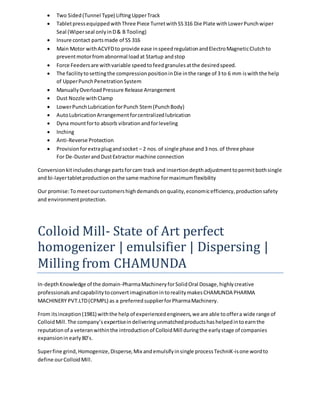  Two Sided (Tunnel Type) Lifting Upper Track 
 Tablet press equipped with Three Piece Turret with SS 316 Die Plate with Lower Punch wiper 
Seal (Wiper seal only in D & B Tooling) 
 Insure contact parts made of SS 316 
 Main Motor with ACVFD to provide ease in speed regulation and Electro Magnetic Clutch to 
prevent motor from abnormal load at Startup and stop 
 Force Feeders are with variable speed to feed granules at the desired speed. 
 The facility to setting the compression position in Die in the range of 3 to 6 mm is with the help 
of Upper Punch Penetration System 
 Manually Overload Pressure Release Arrangement 
 Dust Nozzle with Clamp 
 Lower Punch Lubrication for Punch Stem (Punch Body) 
 Auto Lubrication Arrangement for centralized lubrication 
 Dyna mount for to absorb vibration and for leveling 
 Inching 
 Anti-Reverse Protection 
 Provision for extra plug and socket – 2 nos. of single phase and 3 nos. of three phase 
For De-Duster and Dust Extractor machine connection 
Conversion kit includes change parts for cam track and insertion depth adjustment to permit both single 
and bi-layer tablet production on the same machine for maximum flexibility 
Our promise: To meet our customers high demands on quality, economic efficiency, production safety 
and environment protection. 
Colloid Mill- State of Art perfect 
homogenizer | emulsifier | Dispersing | 
Milling from CHAMUNDA 
In-depth Knowledge of the domain-Pharma Machinery for Solid Oral Dosage, highly creative 
professionals and capability to convert imagination in to reality makes CHAMUNDA PHARMA 
MACHINERY PVT.LTD (CPMPL) as a preferred supplier for Pharma Machinery. 
From its inception (1981) with the help of experienced engineers, we are able to offer a wide range of 
Colloid Mill. The company’s expertise in delivering unmatched products has helped in to earn the 
reputation of a veteran within the introduction of Colloid Mill during the early stage of companies 
expansion in early 80’s. 
Super fine grind, Homogenize, Disperse, Mix and emulsify in single process TechniK-is one word to 
define our Colloid Mill. 
 