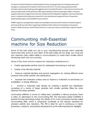 Principle: A colloid mill does its work by hydraulic shear, bringing to bear a tremendous amount of 
energy on a small portion of material in the form of a thin film. This will reduce particles to their 
ultimate crystal size by breaking up the agglomerates into which they form. In the case of emulsions, the 
same principle holds. As the particles of the dispersed phase of the emulsion get smaller, it requires 
progressively more energy to overcome the surface tension holding them together. Enormous hydraulic 
shear is needed to do the job and a colloid mill is the ideal device to apply this force. Please refer 
attached white paper on Colliod Mill for your kind ref. 
CPMPL engineers and application experts are available to assist you with selection of machine type as 
well as provide you with advice regarding installation of the machine into existing or new process 
systems. What else do you need? Please write to us in case you need us to attend your specific request 
if any. 
Communiting mill-Essential 
machine for Size Reduction 
Some of the bulk solids you use in your manufacturing process aren’t optimally 
sized when they arrive at your plant. If the bulk solids are too large, you must use 
size reduction (also called milling or communication) to make them smaller before 
introducing them into your process. 
Some of the most common reasons for reducing a material are to:- 
• Create appropriate particle sizes for subsequent processing or end use. 
• Create a free-flowing material. 
• Improve material blending and prevent segregation by making different sized 
products with similar particle size distributions. 
• Increase the material’s surface area to improve a material’s re-activeness (or 
availability) or drying efficiency. 
• Control a material’s bulk density by creating a particle size distribution 
consisting of a matrix of larger particles with smaller particles filling the voids 
between the larger particles. 
commuting-millWhen it comes to milling hard, crystalline or fibrous products, there 
is often no alternative to the Communiting Mill. The innovative leader-CHANDA in 
particle forming technology brings the details of it’s most successful machine called 
Communiting Mills, which is recognized worldwide as the industry standard for 
precision particle size reduction. The Mill is ideal for use in continuous or batch 
production, research, and product development as the following features highlight: 
 