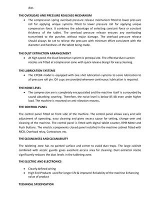 dies 
THE OVERLOAD AND PRESSURE REALEASE MECHANISM 
 The compression spring overload pressure release mechanism fitted to lower pressure 
roll for applying unique systems fitted to lower pressure roll for applying unique 
compression force. It combines the advantage of selecting constant force or constant 
thickness of the tablet. The overload pressure release ensures any overloading 
transmitted to the punches without major damage. The overload pressure release 
should always be set to relieve the pressure with minimum effort consistent with the 
diameter and hardness of the tablet being made. 
THE DUST EXTRACTION ARRANGEMENT 
 At high speed, the Dust Extraction system is prerequisite. The effective dust suction 
nozzles are fitted at compression zone with quick release design for easy cleaning. 
THE LUBRICATION SYSTEMS 
 The CPEB4 model is equipped with one shot lubrication systems to serve lubrication to 
all pressure roll pin. Oil cups are provided wherever continuous lubrication is required. 
THE NOISE LEVEL 
 The compression are is completely encapsulated and the machine itself is surrounded by 
sound absorbing covering. Therefore, the noise level is below 85 dB even under higher 
load. The machine is mounted on anti-vibration mounts. 
THE CONTROL PANEL 
The control panel fitted on front side of the machine. The control panel allows easy and safe 
adjustment of operating, easy cleaning and gives excess space for setting, change over and 
cleaning of the machine. The control panel is fitted with digital tablet counter, RPM Meter and 
Push Buttons. The electric components closed panel installed in the machine cabinet fitted with 
MCB, Overload relay, Contractors etc. 
THE CLEANLINESS AND CLEANABILITY 
The tableting zone has no painted surface and corner to avoid dust traps. The large cabinet 
combined with acrylic guards gives excellent access area for cleaning. Dust extractor nozzle 
significantly reduces the dust levels in the tableting zone. 
THE ELECTRIC AND ELECTRONICS 
 Clearly defined wiring 
 High End Products used for longer life & improved Reliability of the machine Enhancing 
value of product 
TECHNICAL SPECIFICATION 
 