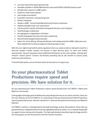  Less tool required for opening & cleaning. 
 Available standard in ASTM SS304 stainless steel and ASTM SS 316/316l stainless steel. 
 Reliable filter systems in cGMP quality 
 Simple to install and to operate 
 Low energy consumption 
 Favorable investment- and operating costs 
 Reduce manpower 
 Design is cGMP - Current Good Manufacturing Practices compliance 
 Capacity available as per user requirement 
 Can be used for transfer of products having bulk densities up to 1.0 gm/cc. 
 Total Discharge no Retention 
 No segregation or degradation of Product 
 Flexible food grade hose pipe with static conductivity 
 Geometrically designed wand assembly 
 Option for Inline Milling, Sifting with Blender and Loading material to RMG, Tablet press etc.. 
Refer attached for to know arrangement drawing to get an idea. 
With the ever-tightening health & safety regulations there are ample evidence stating the need for a 
dust-free powder transfer solution has become a major decision point. To meet such market 
requirements, Vacuum Conveyors have established themselves as the most suitable, utilizing their 
inherent “closed system” function and thereby providing easy & safe transfer to process plant, 
machinery and containers. 
To benefit both parties, we are the best choice be the partner to support you. 
Do your pharmaceutical Tablet 
Productions require speed and 
precision.-We have solution for it. 
Do your pharmaceutical Tablet Productions require speed and precision? CLIT PRESS II -Tablet press 
Machine is the answer. 
Cutting edge technology, great reliability and unique design with easy to use and to maintain, these are 
the main features of our CLIT PRESS II. It’s really allows to Do your pharmaceutical Tablet Productions 
require speed and precision.-We have solution for it.-these are the words from the actual user/Machine 
Operator. 
CLIT PRESS II machine is distinguished by the high technology, quality and reliability. These traits are 
guaranteed by an integrated and continuously upgraded production system. It’s is a modular design able 
to support various dosing units of powder. The high sophisticated manufacturing technology used for 
the moving parts ensures the precision of all the machine functions. 
 