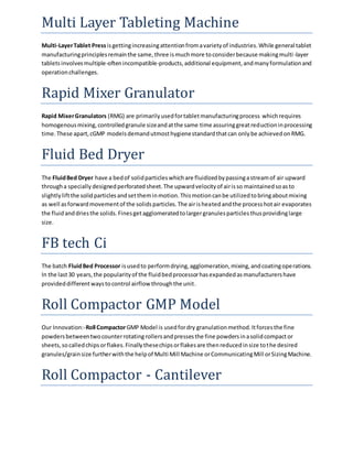 Multi Layer Tableting Machine 
Multi-Layer Tablet Press is getting increasing attention from a variety of industries. While general tablet 
manufacturing principles remain the same, three is much more to consider because making multi -layer 
tablets involves multiple-often incompatible-products, additional equipment, and many formulation and 
operation challenges. 
Rapid Mixer Granulator 
Rapid Mixer Granulators (RMG) are primarily used for tablet manufacturing process which requires 
homogenous mixing, controlled granule size and at the same time assuring great reduction in processing 
time. These apart, cGMP models demand utmost hygiene standard that can only be achieved on RMG. 
Fluid Bed Dryer 
The Fluid Bed Dryer have a bed of solid particles which are fluidized by passing a stream of air upward 
through a specially designed perforated sheet. The upward velocity of air is so maintained so as to 
slightly lift the solid particles and set them in motion. This motion can be utilized to bring about mixing 
as well as forward movement of the solids particles. The air is heated and the process hot air evaporates 
the fluid and dries the solids. Fines get agglomerated to larger granules particles thus providing large 
size. 
FB tech Ci 
The batch Fluid Bed Processor is used to perform drying, agglomeration, mixing, and coating operations. 
In the last 30 years, the popularity of the fluid bed processor has expanded as manufacturers have 
provided different ways to control airflow through the unit. 
Roll Compactor GMP Model 
Our Innovation:-Roll Compactor GMP Model is used for dry granulation method. It forces the fine 
powders between two counter rotating rollers and presses the fine powders in a solid compact or 
sheets, so called chips or flakes. Finally these chips or flakes are then reduced in size to the desired 
granules/grain size further with the help of Multi Mill Machine or Communicating Mill or Sizing Machine. 
Roll Compactor - Cantilever 
 