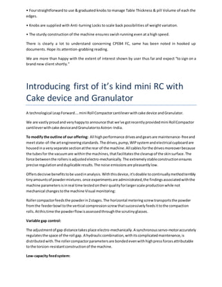 • Four straightforward to use & graduated knobs to manage Table Thickness & pill Volume of each the 
edges. 
• Knobs are supplied with Anti-turning Locks to scale back possibilities of weight variation. 
• The sturdy construction of the machine ensures swish running even at a high speed. 
There is clearly a lot to understand concerning CPEB4 FC, same has been noted in hooked up 
documents. Hope its attention-grabbing reading. 
We are more than happy with the extent of interest shown by user thus far and expect “to sign on a 
brand new client shortly.” 
Introducing first of it’s kind mini RC with 
Cake device and Granulator 
A technological Leap Forward…. mini Roll Compactor cantilever with cake device and Granulator. 
We are vastly proud and very happy to announce that we've got recently provided mini Roll Compactor 
cantilever with cake device and Granulator to Astron-India. 
To modify the outline of our offering: All high performance drives and gears are maintenance-free and 
meet state-of-the art engineering standards. The drives, pump, WIP system and electrical cupboard are 
housed in a very separate section at the rear of the machine. All cables for the drives moreover because 
the tubes for the vacuum are within the machines, that facilitates the cleanup of the skin surface. The 
force between the rollers is adjusted electro-mechanically. The extremely stable construction ensures 
precise regulation and duplicable results. The noise emissions are pleasantly low. 
Offers decisive benefits to be used in analysis. With this device, it's doable to continually method terribly 
tiny amounts of powder mixtures. once experiments are administrated, the findings associated with the 
machine parameters is in real time tested on their quality for larger scale production while not 
mechanical changes to the machine Visual monitoring: 
Roller compactor feeds the powder in 2 stages. The horizontal metering screw transports the powder 
from the feeder bowl to the vertical compression screw that successively feeds it to the compaction 
rolls. At this time the powder flow is assessed through the scrutiny glasses. 
Variable gap control: 
The adjustment of gap distance takes place electro-mechanically. A synchronous servo-motor accurately 
regulates the space of the roll gap. A hydraulic combination, with its complicated maintenance, is 
distributed with. The roller compactor parameters are bonded even with high press forces attributable 
to the torsion-resistant construction of the machine. 
Low-capacity feed system: 
 