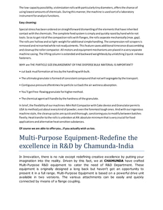 The low-capacity possibility, victimization rolls with particularly tiny diameters, offers the chance of 
using lowest amounts of chemicals. During this manner, the machine is used sort of a laboratory 
instrument for analysis functions. 
Easy cleaning: 
Special stress has been ordered on straightforward dismantling of the elements that have inherited 
contact with the chemicals. The complete feed system is simply and quickly razed by hand while not 
tools. So as to get rid of the compaction rolls with flanges, the rolls separate mechanically (max. gap). 
The rolls are hollow and so light-weight for additional simple handling. The compression roll scrapers is 
removed and reinserted while not readjustments. This feature saves additional time once disassembling 
and cleanup the roller compactor. All motors and equipment mechanisms are placed in a very separate 
machine casing. The lifting column is extended and backward weightlessly by unlatching 2 quick-release 
fasteners. 
WHY are THE PARTICLE SIZE ENLARGEMENT OF FINE DISPERSE BULK MATERIAL IS IMPORTANT? 
• cut back mud formation at less by the handling with bulk. 
• The ultimate granulate is formed of consistent compound that not will segregate by the transport. 
• Contiguous pressure oftentimes he particle cut back the air wetness absorption. 
• You’ll get free-flowing granulate for higher method. 
• The chemical agent will handle by the hardness of the granulate. 
In brief, the flexibility of our machines-Mini Roll Compactor with Cake device and Granulator permits 
USA to method just about every kind of powder, even the foremost tough ones. And with our ingenious 
machine style, the cleanup cycles are quick and thorough, sanctioning you to modify between batches 
fleetly. Heat transfer to the rolls is unbroken at AN absolute minimum that is very crucial for food 
applications and alternative heat sensitive substances. 
Of course we are able to offer you…if you actually wish us too. 
Multi-Purpose Equipment-Redefine the 
excellence in R&D by Chamunda-India 
In Innovation, there is no rule except redefining creative excellence by putting your 
imagination into the reality. Driven by this fact, we at CHAMUNDA have crafted 
Multi-Purpose R&D equipment to cater the need of R&D Department. These 
equipment is originally designed a long back but haven’t got an opportunity to 
present it in a full range. Multi-Purpose Equipment is based on a powerful drive unit 
available in two versions. The various attachments can be easily and quickly 
connected by means of a flange coupling. 
 