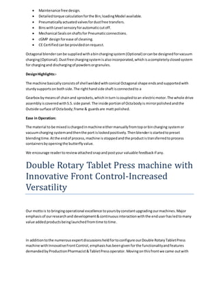  Maintenance free design. 
 Detailed torque calculation for the Bin; loading Model available. 
 Pneumatically actuated valves for dust free transfers. 
 Bins with Level sensory for automatic cut off. 
 Mechanical Seals on shafts for Pneumatic connections. 
 cGMP design for ease of cleaning. 
 CE Certified can be provided on request. 
Octagonal blender can be supplied with a bin charging system (Optional) or can be designed for vacuum 
charging (Optional). Dust free charging system is also incorporated, which is a completely closed system 
for charging and discharging of powders or granules. 
Design Highlights:- 
The machine basically consists of shell welded with conical Octagonal shape ends and supported with 
sturdy supports on both side. The right hand side shaft is connected to a 
Gearbox by means of chain and sprockets, which in turn is coupled to an electric motor. The whole drive 
assembly is covered with S.S. side panel. The inside portion of Octa body is mirror polished and the 
Outside surface of Octa body; frame & guards are matt polished. 
Ease in Operation: 
The material to be mixed is charged in machine either manually from top or bin charging system or 
vacuum charging system and then the port is locked positively. Then blender is started to preset 
blending time. At the end of process, machine is stopped and the product is transferred to process 
containers by opening the butterfly value. 
We encourage reader to review attached snap and post your valuable feedback if any. 
Double Rotary Tablet Press machine with 
Innovative Front Control-Increased 
Versatility 
Our motto is to bringing operational excellence to yours by constant upgrading our machines. Major 
emphasis of our research and development & continuous interaction with the end user has led to many 
value added products being launched from time to time. 
In addition to the numerous expert discussions held for to configure our Double Rotary Tablet Press 
machine with Innovative Front Control, emphasis has been given for the functionality and features 
demanded by Production Pharmacist & Tablet Press operator. Moving on this front we came out with 
 