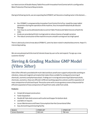 our latest version of Double Rotary Tablet Press with Innovative Front Control which is configured to 
Meet Production Pharmacist Requirements. 
Owing to following merits, we are expecting that CPEB4 FC will become a leading name in the domain…. 
 Our CPEB4FC is empowered by Innovative Front Control for to fine-tuned the major tablet 
parameters during the operation of the machine, thus Increased Productivity & reduced 
Wastage 
 Four Easy to use & calibrated knobs to control Table Thickness & Tablet Volume of both the 
sides 
 Knobs are provided with Anti-turning Locks to reduce chances of weight variation 
 The robust construction of the machine ensures smooth running even at a high speed 
There is obviously a lot to know about CPEB4 FC, same has been noted in attached documents. Hope it’s 
interesting reading. 
We are very pleased with the level of interest shown by user so far and expects “to sign up a new 
customer shortly” 
Sieving & Grading Machine GMP Model 
(Vibro Sifter) 
Vibro Sifter offered is provided with multi-deck and dust-proof cover support and provides working on 
vibratory, rotary and magnetic principles that makes these suitable for sieving and screening of 
chemicals, cosmetics and pharmaceuticals. Finding use in sieving and screening of pharmaceuticals, 
chemicals, cosmetics, these are offered in different working capacities and are used for separation of 
mass composition of solid and liquid. These also come with circular gyratory screens that provide for 
efficient separation of mass composition of liquid from solid, solids from solids. 
Features: 
 Simple & Compact construction. 
 Faster Separation 
 Double & Triple deck screens with outlet and hopper for bottom deck 
 available on request. 
 Lesser Maintenance and Power Consumption than the Conventional Sifter. 
 Easy dismantling and cleaning facility 
Models CPMVS 20” CPMVS 30” 
Screen Diameter 510 mm 750 mm 
 