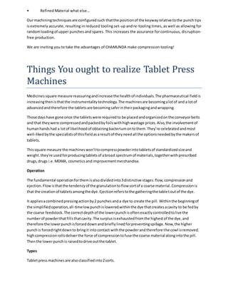 • Refined Material what else… 
Our machining techniques are configured such that the position of the keyway relative to the punch tips 
is extremely accurate, resulting in reduced tooling set-up and re-tooling times, as well as allowing for 
random loading of upper punches and spares. This increases the assurance for continuous, dis ruption-free 
production. 
We are inviting you to take the advantages of CHAMUNDA make compression tooling! 
Things You ought to realize Tablet Press 
Machines 
Medicines square measure reassuring and increase the health of individuals. The pharmaceutical field is 
increasing then is that the instrumentality technology. The machines are becoming a lot of and a lot of 
advanced and therefore the tablets are becoming safer in their packaging and wrapping. 
Those days have gone once the tablets were required to be placed and organized on the conveyor belts 
and that they were compressed and packed by foils with high wastage prices. Also, the involvement of 
human hands had a lot of likelihood of obtaining bacterium on to them. They’re celebrated and most 
well-liked by the specialists of this field as a result of they need all the options needed by the makers of 
tablets. 
This square measure the machines won’t to compress powder into tablets of standardized size and 
weight. they're used for producing tablets of a broad spectrum of materials, together with prescribed 
drugs, drugs i.e. MDMA, cosmetics and improvement merchandise. 
Operation 
The fundamental operation for them is also divided into 3 distinctive stages: flow, compression and 
ejection. Flow is that the tendency of the granulation to flow sort of a coarse material. Compression is 
that the creation of tablets among the dye. Ejection refers to the gathering the tablet out of the dye. 
It applies a combined pressing action by 2 punches and a dye to create the pill. Within the beginning of 
the simplified operation, all-time low punch is lowered within the dye that creates a cavity to be fed by 
the coarse feedstock. The correct depth of the lower punch is often exactly controlled to live the 
number of powder that fills that cavity. The surplus is exhausted from the highest of the dye, and 
therefore the lower punch is forced down and briefly lined for preventing spillage. Now, the higher 
punch is forced right down to bring it into contact with the powder and therefore the cowl is removed. 
high compression rolls deliver the force of compression to fuse the coarse material along into the pill. 
Then the lower punch is raised to drive out the tablet. 
Types 
Tablet press machines are also classified into 2 sorts. 
 