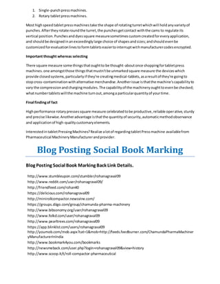 1. Single-punch press machines. 
2. Rotary tablet press machines. 
Most high speed tablet press machines take the shape of rotating turret which will hold any variety of 
punches. After they rotate round the turret, the punches get contact with the cams to regulate its 
vertical position. Punches and dyes square measure sometimes custom created for every application, 
and should be designed in an exceedingly large choice of shapes and sizes; and should even be 
customized for evaluation lines to form tablets easier to interrupt with manufacturer codes encrypted. 
Important thought whereas selecting 
There square measure some things that ought to be thought-about once shopping for tablet press 
machines. one amongst those things that mustn't be unmarked square measure the devices which 
provide closed systems, particularly if they're creating medical-tablets, as a result of they're going to 
stop cross-contamination with alternative merchandise. Another issue is that the machine's capability to 
vary the compression and charging modules. The capability of the machinery ought to even be checked; 
what number tablets will the machine turn out, among a particular quantity of your time. 
Final finding of fact 
High performance rotary presses square measure celebrated to be productive, reliable operative, sturdy 
and precise likewise. Another advantage is that the quantity of security, automatic method observance 
and application of high-quality customary elements. 
Interested in tablet Pressing Machines? Realize a lot of regarding tablet Press machine available from 
Pharmaceutical Machinery Manufacturer and provider. 
Blog Posting Social Book Marking 
Blog Posting Social Book Marking Back Link Details. 
http://www.stumbleupon.com/stumbler/rohanagraval09 
http://www.reddit.com/user/rohanagraval09/ 
http://friendfeed.com/rohan40 
https://delicious.com/rohanagraval09 
http://minirollcompactor.newsvine.com/ 
https://groups.diigo.com/group/chamunda-pharma-machinery 
http://www.bibsonomy.org/user/rohanagraval09 
http://www.folkd.com/user/rohanagraval09 
http://www.pearltrees.com/rohanagraval09 
https://app.blinklist.com/users/rohanagraval09 
http://youmob.com/mob.aspx?cat=1&mob=http://feeds.feedburner.com/ChamundaPharmaMachiner 
yManufacturerInIndia 
http://www.bookmark4you.com/bookmarks 
http://newsmeback.com/user.php?login=rohanagraval09&view=history 
http://www.scoop.it/t/roll-compactor-pharmaceutical 
 
