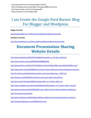 http://www.pinterest.com/chamundapharma/pins/ 
http://softsblog.com/user.php?login=rohanagraval09&view=history 
http://www.jeteye.com/user/rohanagraval09 
https://myspace.com/rohanagraval09 
I am Create the Google Feed Burner Blog 
For Blogger and Wordpress 
Blogger Feed URL 
http://feeds.feedburner.com/PharmaceuticalMachineryManufacturerIndia 
Wordpress Feed URL 
http://feeds.feedburner.com/ChamundaPharmaMachineryManufacturerInIndia 
Document Presentation Sharing 
Website Details 
http://www.4shared.com/office/ki7Uc1qgba/Presentation_on_Bi-Layer_table.html 
http://www.calameo.com/read/003760564108f8d031949 
http://www.docstoc.com/docs/172131239/Presentation%20on%20Bi-Layer%20tablet%20Press.pdf 
http://www.edocr.com/doc/204094/presentation-bi-layer-tablet-press-chamunda-pharma-machinery 
http://f.e-library.us/ebooks/free/presentation-on-bi-layer-tablet-press__30137.pdf 
http://filesave.me/file/42445/Presentation-on-Bi-Layer-tablet-Press-pdf.html 
http://issuu.com/rohanagraval09/docs/presentation_on_bi -layer_tablet_pre 
http://www.mediafire.com/view/74uu92o63ddydqa/Presentation_on_Bi-Layer_tablet_Press.pdf 
http://www.scribd.com/doc/236565063/Bi-Layer-Tablet-Press-for-Chamunda-Pharma-Machinery 
http://sharesend.com/zutqv2sb 
http://www.slideshare.net/RohanAgraval/bilayer-tablet-press-for-chamunda-pharma-machinery 
http://www42.zippyshare.com/v/87892137/file.html 
 