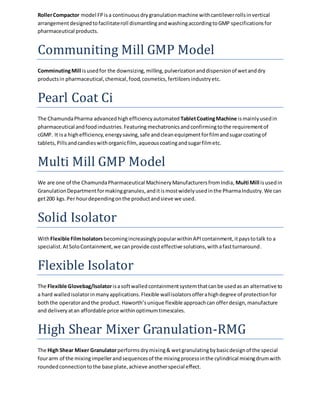 Roller Compactor model FP is a continuous dry granulation machine with cantilever rolls in vertical 
arrangement designed to facilitate roll dismantling and washing according to GMP specifications for 
pharmaceutical products. 
Communiting Mill GMP Model 
Comminuting Mill is used for the downsizing, milling, pulverization and dispersion of wet and dry 
products in pharmaceutical, chemical, food, cosmetics, fertilizers industry etc. 
Pearl Coat Ci 
The Chamunda Pharma advanced high efficiency automated Tablet Coating Machine is mainly used in 
pharmaceutical and food industries. Featuring mechatronics and confirming to the requirement of 
cGMP. It is a high efficiency, energy saving, safe and clean equipment for film and sugar coating of 
tablets, Pills and candies with organic film, aqueous coating and sugar film etc. 
Multi Mill GMP Model 
We are one of the Chamunda Pharmaceutical Machinery Manufacturers from India, Multi Mill is used in 
Granulation Department for making granules, and it is most widely used in the Pharma Industry. We can 
get 200 kgs. Per hour depending on the product and sieve we used. 
Solid Isolator 
With Flexible Film Isolators becoming increasingly popular within API containment, it pays to talk to a 
specialist. At Solo Containment, we can provide cost effective solutions, with a fast turnaround. 
Flexible Isolator 
The Flexible Glovebag/Isolator is a soft walled containment system that can be used as an alternative to 
a hard walled isolator in many applications. Flexible wall isolators offer a high degree of protection for 
both the operator and the product. Haworth’s unique flexible approach can offer design, manufacture 
and delivery at an affordable price within optimum timescales. 
High Shear Mixer Granulation-RMG 
The High Shear Mixer Granulator performs dry mixing & wet granulating by basic design of the special 
four arm of the mixing impeller and sequences of the mixing process in the cylindrical mixing drum with 
rounded connection to the base plate, achieve another special effect. 
 