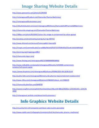 Image Sharing Website Details 
http://www.panoramio.com/photo/111093303 
http://rohanagraval09.jalbum.net/Chamunda-Pharma-Machinery/ 
http://rohanagraval09.deviantart.com/ 
http://s46.photobucket.com/user/rohanagraval09/library/Chamunda%20Pharma%20Machinery 
http://chamunda.smugmug.com/Chamunda-Pharma-Machinery 
http://500px.com/photo/81326927/place-this-image-in-containment-by-rohan-agraval 
http://pixabay.com/en/elevating-dusting-burring-430721/ 
http://www.4shared.com/account/home.jsp#dir=5wjxmjE8 
http://tinypic.com/usermedia.php?uo=adkBqYNLltvh2f%2FTCF9T64h4l5k2TGxc#.VAA1hWNhXq9 
http://postimg.org/image/cgcan88it/ 
http://chamunda.imgur.com/ 
http://www.fotolog.com/rohanagraval09/337000000000028964/ 
http://www.redbubble.com/people/rohanagraval09/works/12550468-containment-isolators? 
ref=recent-owner 
https://www.dropshots.com/rohanagraval09/albums/476966/2014-08-29/06:03:43 
http://public.fotki.com/rohanagraval09/chamunda-pharma-mac/containment-isolators.html 
http://www.23hq.com/rohanagraval09/photo/17082692?album_id=17082679 
http://chamunda.phanfare.com/6648709 
http://www2.snapfish.com/snapfish/thumbnailshare/AlbumID=8861254020/a=12541461020_1254146 
1020/ 
http://rohanagraval.zenfolio.com/about.html?customize=1 
Info Graphics Website Details 
http://visual.ly/mini-roll-compactor-cantilever-cake-crusher-granulator 
http://www.reddit.com/r/infographic/comments/2e2c7w/chamunda_pharma_machinery/ 
 
