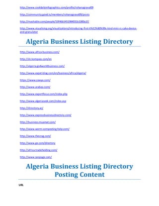 http://www.cooldailyinfographics.com/profile/rohanagraval09 
http://community.good.is/members/rohanagraval09/posts 
http://mashable.com/people/53f46b5451984031b1000a1f/ 
http://www.visualising.org/visualizations/introducing-first-it%E2%80%99s-kind-mini-rc-cake-device-and- 
granulator 
Algeria Business Listing Directory 
http://www.africa-business.com/ 
http://dz.kompass.com/en 
http://algeria.go4worldbusiness.com/ 
http://www.expat-blog.com/en/business/africa/algeria/ 
https://www.zawya.com/ 
http://www.araboo.com/ 
http://www.exportfocus.com/index.php 
http://www.algeriaseek.com/index.asp 
http://directory.ac/ 
http://www.expressbusinessdirectory.com/ 
http://business.muamat.com/ 
http://www.worm-composting-help.com/ 
http://www.thecrag.com/ 
http://www.ge.com/directory 
http://africa.tradeholding.com/ 
http://www.soopage.com/ 
Algeria Business Listing Directory 
Posting Content 
URL 
 