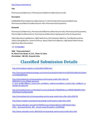http://www.chamunda.in/ 
Title 
Pharmaceutical Machinery | Pharmaceutical Machinery Manufacturer India 
Description 
CHAMUNDA Pharma Machinery Manufacturer in India Provides Pharmaceutical Machinery, 
Pharmaceutical Machinery Manufacturer India, Pharmaceutical Equipments. 
Keywords 
Pharmaceutical Machinery, Pharmaceutical Machinery Manufacturer India, Pharmaceutical Equipments, 
Pharma Machine Manufacturer, Pharmaceutical Manufacturing Equipment, Pharma Equipments 
Tablet Manufacturing Machines, R&D Tablet Press, Roll Compactor Machine, Fluid Bed Granulation, 
Tablet Coating Machine, Vitamin Pill Press, Rotary Tablet Press Machine, High Speed Tablet Presses, 
High Shear Mixer Granulators 
+91 9376828883 
7602, “Chamunda Estate”, 
Nr. Ramol Cross Roads, G.I.D.C., Phase-IV, Vatva 
Ahmedabad – 382 445. (Gujarat) India. 
Classified Submission Details 
http://ahmedabad.craigslist.co.in/biz/4631170564.html 
http://posting.ahmedabad.backpage.com/online/classifieds/VerifyAd.html/10210193/e8fba52c7b3be4 
cee31d8a0a05bf63c4 
http://ahmedabad.olx.in/sieving-grading-machine-gmp-model-vibro-sifter-iid- 
698257431?invite=CRMad-approved-in_ 
item_text&a=99&utm_source=crm_email&utm_medium=email&utm_content=item_text&utm_ca 
mpaign=ad-approved 
http://ahmedabad.quikr.com/PostAd/?succeed=abc&adId=178620497&mox=249449178620497c87e4 
29557fb5b573ae9b6ebc024b 
http://ahmedabad.click.in/sieving-grading-machine-gmp-model-vibro-sifter-c120-v9291755 
http://www.inetgiant.com/ads/sieving-grading-machine-gmp-model-vibro-sifter/ 
http://www.adlandpro.com/ad/11179344/Sieving-Grading-Machine-GMP-Model-Vibro- 
Sifter__Businessindustrial_382__around_powai76.aspx#.U_cvCWNhXq8 
http://www.salespider.com/c-36611313/sieving-grading-machine-gmp-model-vibro-sifter 
 