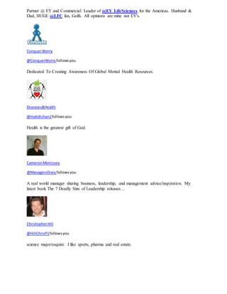Partner @ EY and Commercial Leader of @EY_LifeSciences for the Americas. Husband & 
Dad, HUGE @LFC fan, Golfs. All opinions are mine not EY's. 
Conquer Worry 
@ConquerWorry follows you 
Dedicated To Creating Awareness Of Global Mental Health Resources. 
Diseases&Health 
@mahdichan1 follows you 
Health is the greatest gift of God. 
Cameron Morrissey 
@ManagersDiary follows you 
A real world manager sharing business, leadership, and management advice/inspiration. My 
latest book The 7 Deadly Sins of Leadership releases… 
Christopher Hill 
@HillChrisP1 follows you 
science major/esquire. I like sports, pharma and real estate. 
 