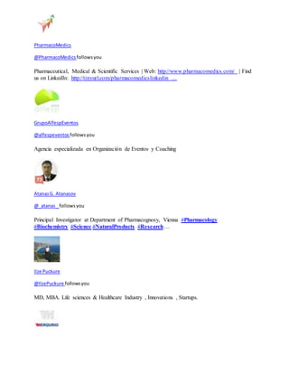 PharmacoMedics 
@PharmacoMedics follows you 
Pharmaceutical, Medical & Scientific Services | Web: http://www.pharmacomedics.com/ | Find 
us on LinkedIn: http://tinyurl.com/pharmacomedicslinkedin … 
GrupoAlfespEventos 
@alfespeventos follows you 
Agencia especializada en Organización de Eventos y Coaching 
Atanas G. Atanasov 
@_atanas_ follows you 
Principal Investigator at Department of Pharmacognosy, Vienna #Pharmacology 
#Biochemistry #Science #NaturalProducts #Research … 
Ilze Puckure 
@IlzePuckure follows you 
MD, MBA. Life sciences & Healthcare Industry , Innovations , Startups. 
 