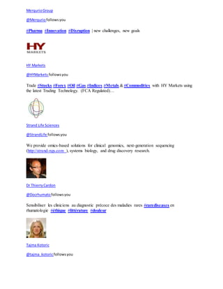 Merqurio Group 
@Merqurio follows you 
#Pharma #Innovation #Disruption | new challenges, new goals 
HY Markets 
@HYMarkets follows you 
Trade #Stocks #Forex #Oil #Gas #Indices #Metals & #Commodities with HY Markets using 
the latest Trading Technology. (FCA Regulated)… 
Strand Life Sciences 
@StrandLife follows you 
We provide omics-based solutions for clinical genomics, next-generation sequencing 
(http://strand-ngs.com ), systems biology, and drug discovery research. 
Dr Thierry Cardon 
@Docrhumato follows you 
Sensibiliser les cliniciens au diagnostic précoce des maladies rares #rarediseases en 
rhumatologie #éthique #littérature #douleur 
Tajma Kotoric 
@tajma_kotoric follows you 
 