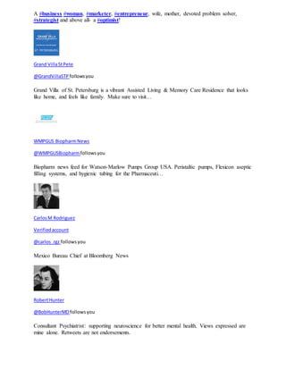 A #business #woman, #marketer, #entrepreneur, wife, mother, devoted problem solver, 
#strategist and above all- a #optimist! 
Grand Villa St Pete 
@GrandVillaSTP follows you 
Grand Villa of St. Petersburg is a vibrant Assisted Living & Memory Care Residence that looks 
like home, and feels like family. Make sure to visit… 
WMPGUS Biopharm News 
@WMPGUSBiopharm follows you 
Biopharm news feed for Watson-Marlow Pumps Group USA. Peristaltic pumps, Flexicon aseptic 
filling systems, and hygienic tubing for the Pharmaceuti… 
Carlos M Rodriguez 
Verified account 
@carlos_rgz follows you 
Mexico Bureau Chief at Bloomberg News 
Robert Hunter 
@BobHunterMD follows you 
Consultant Psychiatrist: supporting neuroscience for better mental health. Views expressed are 
mine alone. Retweets are not endorsements. 
 