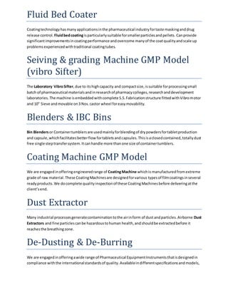 Fluid Bed Coater 
Coating technology has many applications in the pharmaceutical industry for taste masking and drug 
release control. Fluid bed coating is particularly suitable for smaller particles and pellets. Can provide 
significant improvements in coating performance and overcome many of the coat quality and scale up 
problems experienced with traditional coating tubes. 
Seiving & grading Machine GMP Model 
(vibro Sifter) 
The Laboratory Vibro Sifter, due to its high capacity and compact size, is suitable for processing small 
batch of pharmaceutical materials and in research of pharmacy colleges, research and development 
laboratories. The machine is embedded with complete S.S. Fabrication structure fitted with Vibro motor 
and 10" Sieve and movable on 3 Nos. castor wheel for easy movability. 
Blenders & IBC Bins 
Bin Blenders or Container tumblers are used mainly for blending of dry powders for tablet production 
and capsule, which facilitates better flow for tablets and capsules. This is a closed contained, totally dust 
free single step transfer system. It can handle more than one size of container tumblers. 
Coating Machine GMP Model 
We are engaged in offering engineered range of Coating Machine which is manufactured from extreme 
grade of raw material. These Coating Machines are designed for various types of film coatings in several 
ready products. We do complete quality inspection of these Coating Machines before delivering at the 
client’s end. 
Dust Extractor 
Many industrial processes generate contamination to the air in form of dust and particles. Airborne Dust 
Extractors and fine particles can be hazardous to human health, and should be extracted before it 
reaches the breathing zone. 
De-Dusting & De-Burring 
We are engaged in offering a wide range of Pharmaceutical Equipment Instruments that is designed in 
compliance with the international standards of quality. Available in different specifications and models, 
 