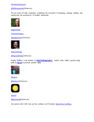 The Retail Outsource 
@TROknowsretail follows you 
We are a part of 4 elite companies completing the ecosystem of managing, running, staffing, and 
maximizing the productivity of retailers nationwide. 
greggoldman 
Protected Tweets 
@greggoldman follows you 
Regina Holliday 
@ReginaHolliday follows you 
Regina Holliday is the founder of #TheWalkingGallery, mother, artist, author, speaker using 
paint & #hcsm to promote patients rights … 
Meng Lo 
@meng_lo follows you 
Agnitio 
@AgnitioCLM follows you 
Get started with CLM. Join our free webinar on 22 October: http://bit.ly/1rnZPgm 
 