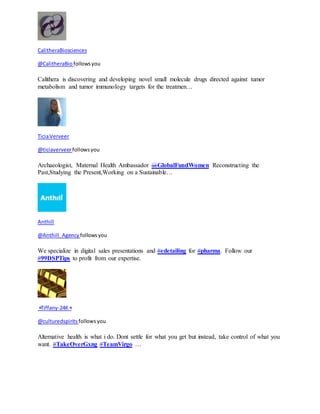 CalitheraBiosciences 
@CalitheraBio follows you 
Calithera is discovering and developing novel small molecule drugs directed against tumor 
metabolism and tumor immunology targets for the treatmen… 
Ticia Verveer 
@ticiaverveer follows you 
Archaeologist, Maternal Health Ambassador @GlobalFundWomen Reconstructing the 
Past,Studying the Present,Working on a Sustainable… 
Anthill 
@Anthill_Agency follows you 
We specialize in digital sales presentations and #edetailing for #pharma. Follow our 
#99DSPTips to profit from our expertise. 
⭐Tiffany-24K⭐ 
@culturedspirits follows you 
Alternative health is what i do. Dont settle for what you get but instead, take control of what you 
want. #TakeOverGxng #TeamVirgo … 
 