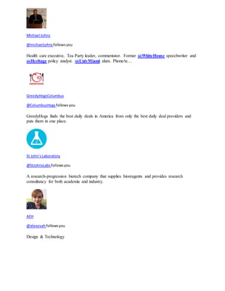 Michael Johns 
@michaeljohns follows you 
Health care executive, Tea Party leader, commentator. Former @WhiteHouse speechwriter and 
@Heritage policy analyst. @UnivMiami alum. Phone/te… 
GreedyHogsColumbus 
@ColumbusHogs follows you 
GreedyHogs finds the best daily deals in America from only the best daily deal providers and 
puts them in one place. 
St John’s Laboratory 
@StJohnsLabs follows you 
A research-progression biotech company that supplies bioreagents and provides research 
consultancy for both academia and industry. 
AEH 
@alexevah follows you 
Design & Technology 
 