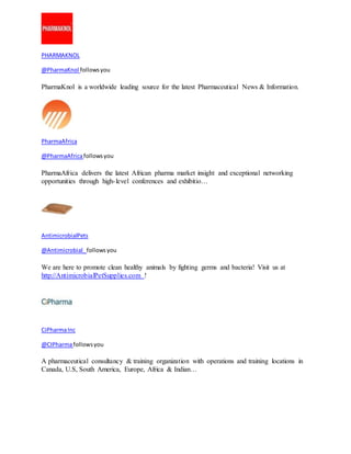 PHARMAKNOL 
@PharmaKnol follows you 
PharmaKnol is a worldwide leading source for the latest Pharmaceutical News & Information. 
PharmaAfrica 
@PharmaAfrica follows you 
PharmaAfrica delivers the latest African pharma market insight and exceptional networking 
opportunities through high- level conferences and exhibitio… 
AntimicrobialPets 
@Antimicrobial_ follows you 
We are here to promote clean healthy animals by fighting germs and bacteria! Visit us at 
http://AntimicrobialPetSupplies.com ! 
CiPharma Inc 
@CIPharma follows you 
A pharmaceutical consultancy & training organization with operations and training locations in 
Canada, U.S, South America, Europe, Africa & Indian… 
 