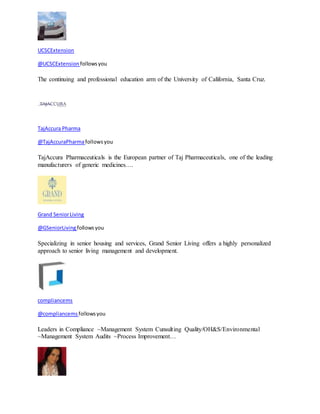 UCSCExtension 
@UCSCExtension follows you 
The continuing and professional education arm of the University of California, Santa Cruz. 
TajAccura Pharma 
@TajAccuraPharma follows you 
TajAccura Pharmaceuticals is the European partner of Taj Pharmaceuticals, one of the leading 
manufacturers of generic medicines.… 
Grand Senior Living 
@GSeniorLiving follows you 
Specializing in senior housing and services, Grand Senior Living offers a highly personalized 
approach to senior living management and development. 
compliancems 
@compliancems follows you 
Leaders in Compliance ~Management System Cunsult ing Quality/OH&S/Environmental 
~Management System Audits ~Process Improvement… 
 
