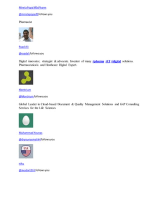 Mirela Popa MScPharm 
@mirelapopa20 follows you 
Pharmacist 
Ryad Ali 
@ryadali follows you 
Digital innovator, strategist & advocate. Inventor of many #pharma #IT #digital solutions. 
Pharmaceuticals and Heathcare Digital Expert. 
Montrium 
@Montrium follows you 
Global Leader in Cloud-based Document & Quality Management Solutions and GxP Consulting 
Services for the Life Sciences 
Muhammad Younas 
@dryounasmalik4 follows you 
niku 
@avudart2trt follows you 
 