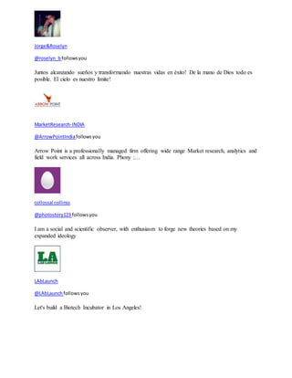Jorge&Roselyn 
@roselyn_b follows you 
Juntos alcanzando sueños y transformando nuestras vidas en èxito! De la mano de Dios todo es 
posible. El cielo es nuestro límite! 
MarketResearch-INDIA 
@ArrowPointIndia follows you 
Arrow Point is a professionally managed firm offering wide range Market research, analytics and 
field work services all across India. Phony :… 
collossal collinss 
@photostory123 follows you 
I am a social and scientific observer, with enthusiasm to forge new theories based on my 
expanded ideology 
LAbLaunch 
@LAbLaunch follows you 
Let's build a Biotech Incubator in Los Angeles! 
 