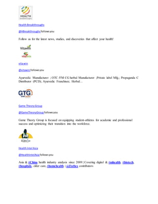 Health Breakthroughs 
@HBreakthroughs follows you 
Follow us for the latest news, studies, and discoveries that affect your health! 
vita win 
@vitawin follows you 
Ayurvedic Manufacturer ; OTC /FM CG herbal Manufacturer ;Private label Mfg.; Propaganda C 
Distributor (PCD); Ayurvedic Franchisee; Herbal… 
Game Theory Group 
@GameTheoryGroup follows you 
Game Theory Group is focused on equipping student-athletes for academic and professional 
success and optimizing their transition into the workforce. 
Health Intel Asia 
@HealthIntelAsia follows you 
Asia & #China health industry analysis since 2009 | Covering digital & #mhealth, #biotech, 
#hospitals, elder care, #homehealth | @Forbes contributors 
 
