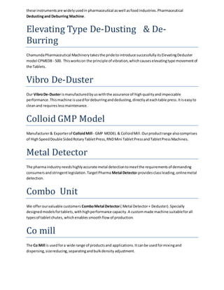 these instruments are widely used in pharmaceutical as well as food industries. Pharmaceutical 
Dedusting and Deburring Machine. 
Elevating Type De-Dusting & De- 
Burring 
Chamunda Pharmaceutical Machinery takes the pride to introduce successfully its Elevating Deduster 
model CPMEDB - 500. This works on the principle of vibration, which causes elevating type movement of 
the Tablets. 
Vibro De-Duster 
Our Vibro De-Duster is manufactured by us with the assurance of high quality and impeccable 
performance. This machine is used for deburring and dedusting, directly at each table press. It is easy to 
clean and requires less maintenance. 
Colloid GMP Model 
Manufacturer & Exporter of Colloid Mill - GMP MODEL & Colloid Mill. Our product range also comprises 
of High Speed Double Sided Rotary Tablet Press, RND Mini Tablet Press and Tablet Press Machines. 
Metal Detector 
The pharma industry needs highly accurate metal detection to meet the requirements of demanding 
consumers and stringent legislation. Target Pharma Metal Detector provides class leading, online metal 
detection. 
Combo Unit 
We offer our valuable customers Combo Metal Detector ( Metal Detector + Deduster). Specially 
designed models for tablets, with high performance capacity. A custom made machine suitable for all 
types of tablet chutes, which enables smooth flow of production. 
Co mill 
The Co Mill is used for a wide range of products and applications. It can be used for mixing and 
dispersing, size reducing, separating and bulk density adjustment. 
 