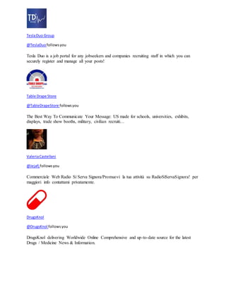 Tesla Duo Group 
@TeslaDuo follows you 
Tesla Duo is a job portal for any jobseekers and companies recruiting staff in which you can 
securely register and manage all your posts! 
Table Drape Store 
@TableDrapeStore follows you 
The Best Way To Communicate Your Message: US made for schools, universities, exhibits, 
displays, trade show booths, military, civilian recruiti… 
Valeria Castellani 
@Jejafj follows you 
Commerciale Web Radio Si Serva Signora/Promuovi la tua attività su RadioSiServaSignora! per 
maggiori info contattami privatamente. 
DrugsKnol 
@DrugsKnol follows you 
DrugsKnol delivering Worldwide Online Comprehensive and up-to-date source for the latest 
Drugs / Medicine News & Information. 
 