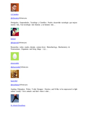 J.A. Sarabia 
@JASarabia follows you 
Divulgador, Emprendedor, Tecnólogo y Científico. Pasión: desarrollar tecnología que mejore 
nuestra vida, Una tecnología más humana y un humano más… 
Oxford 
@Englendd follows you 
Researcher, writer, reader, chemist, science-lover. Biotechnology, Biochemistry & 
Neuroscience. Organisms and living things : ) @… 
physiorabbi 
@physiorabbi follows you 
Spare Ball 
@terafdatan follows you 
Aspiring Filmmaker, Writer, T-shirt Designer / Hawker, and I'd like to be empowered to fight 
animal cruelty! I love animals and that's where t-shirt… 
Dr. Hitesh Choudhary 
 