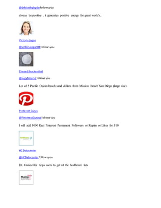 @drhiteshphysio follows you 
alwayz be positive . it generates positive energy for great work's.. 
Victoria Logan 
@victorialogan01 follows you 
Chesed Bruckenthal 
@sugyfimyciq follows you 
Lot of 5 Pacific Ocean beach sand dollars from Mission Beach San Diego (large size) 
Pinterest Gurus 
@PinterestGuruss follows you 
I will add 1000 Real Pinterest Permanent Followers or Repins or Likes for $10 
HC Datacenter 
@HCDatacenter follows you 
HC Datacenter helps users to get all the healthcare lists 
 