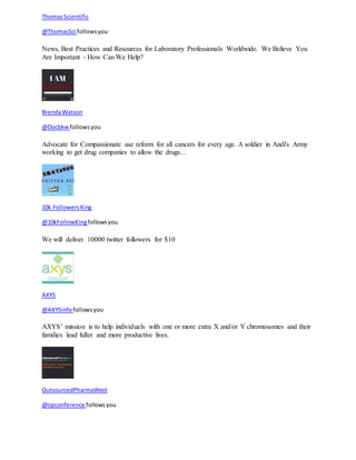 Thomas Scientific 
@ThomasSci follows you 
News, Best Practices and Resources for Laboratory Professionals Worldwide. We Believe You 
Are Important - How Can We Help? 
Brenda Watson 
@Docbkw follows you 
Advocate for Compassionate use reform for all cancers for every age. A soldier in Andi's Army 
working to get drug companies to allow the drugs… 
10k Followers King 
@10kFollowKing follows you 
We will deliver 10000 twitter followers for $10 
AXYS 
@AXYSinfo follows you 
AXYS’ mission is to help individuals with one or more extra X and/or Y chromosomes and their 
families lead fuller and more productive lives. 
OutsourcedPharmaWest 
@opconference follows you 
 