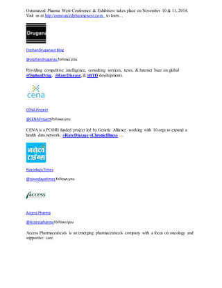 Outsourced Pharma West Conference & Exhibition takes place on November 10 & 11, 2014. 
Visit us at http://outsourcedpharmawest.com to learn… 
OrphanDruganaut Blog 
@orphandruganau follows you 
Providing competitive intelligence, consulting services, news, & Internet buzz on global 
#OrphanDrug, #RareDisease, & #BTD developments. 
CENA Project 
@CENAProject follows you 
CENA is a PCORI funded project led by Genetic Alliance working with 10 orgs to expand a 
health data network. #RareDisease #ChronicIllness … 
Navodaya Times 
@navodayatimes follows you 
Access Pharma 
@Accesspharma follows you 
Access Pharmaceuticals is an emerging pharmaceuticals company with a focus on oncology and 
supportive care. 
 
