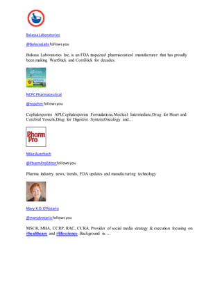 Balassa Laboratories 
@BalassaLabs follows you 
Balassa Laboratories Inc. is an FDA inspected pharmaceutical manufacturer that has proudly 
been making WartStick and CornStick for decades. 
NCPC Pharmaceutical 
@ncpchm follows you 
Cephalosporins API,Cephalosporins Formulations,Medical Intermediate,Drug for Heart and 
Cerebral Vessels,Drug for Digestive System,Oncology and… 
Mike Auerbach 
@PharmProEditor follows you 
Pharma industry news, trends, FDA updates and manufacturing technology 
Mary K.D. D'Rozario 
@marydrozario follows you 
MSCR, MBA, CCRP, RAC, CCRA. Provider of social media strategy & execution focusing on 
#healthcare and #lifescience. Background in … 
 
