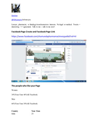 Darshan 
@FDALawyers follows you 
Lawyer, pharmacist, w futurlogy/transhumanism interests. No legal or medical. Tweets = 
interesting =/= agreement. Talk to me -- talk to me now! 
Facebook Page Create and Facebook Page Link 
https://www.facebook.com/chamundapharmamachinerypvtltd?ref=hl 
The people who like your Page 
Women 
34%Your Fans 46%All Facebook 
Men 
66%Your Fans 54%All Facebook 
Country Your Fans 
India 25 
 