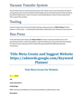 Vacuum Transfer System 
The principle of vacuum transfer has been proven to be a better way to move many types of material 
and a giant step over manual handling. The technology exists for moving virtually any material that can 
be pulled through a hose or tube. The system is consisting of Blower, Vacuum receiver system with 
filter, cyclone filter and Pipe. 
Tooling 
It doesn't matter if you call it punch and die tooling, compression tools or Tablet Tooling, the final 
product is still the same... it is tooling that will produce a tablet that is very important to your business. 
Duo Press 
In the pharmaceuticals industry, the Bilayer Tablets has been used successfully for years in the 
development of mono- and bi-layer tablets, in which the tablet press concerned is the most compact, 
full-value, bi-layer, rotary press on the market offering comprehensive R&D and production 
functionality. 
Title Meta Create and Suggest Website 
https://adwords.google.com/Keyword 
Planner 
Title Meta Create For Website 
1. Home 
URL 
www.chamunda.in 
Landing Page: 
Title: Pharmaceutical Machinery | Pharmaceutical Machinery Manufacturer India 
Description: 
 