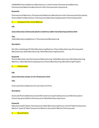 CHAMUNDA Pharma Machinery Manufacturer in India Provides Pharmaceutical Machinery, 
Pharmaceutical Machinery Manufacturer India, Pharmaceutical Equipments. 
Keywords: 
Pharmaceutical Machinery, Pharmaceutical Machinery Manufacturer India, Pharmaceutical Equipments, 
Pharma Machine Manufacturer, Pharmaceutical Manufacturing Equipment, Pharma Equipments 
2. Company Profile +Vision &Mission 
URL 
www.chamunda.in/chamunda-pharma-machinery-tablet-manufacturing-machines.html 
Title 
Tablet Manufacturing Machines | Pharmaceutical Manufacturing 
Description 
We offers wide Range Of Tablet Manufacturing Machines, Pharma Manufacturing, Pharmaceutical 
Manufacturing, Tablet Manufacturing, Tablet Manufacturing Equipment. 
Keywords 
Pharma Manufacturing, Pharmaceutical Manufacturing, Tablet Manufacturing, Tablet Manufacturing 
Machines, Tablet Manufacturing Equipment, Pharma Manufacturing, Manufacturing Of Tablets 
3. Infrastructure 
URL 
www.chamunda.in/state-of-art-infrastructure.html 
Title 
Chamunda Pharma Machinery Pvt.Ltd |India| Clit Press 
Description 
Chamunda Pharma Machinery owned CNC machine to export tablet presses and Wet Granulation 
Process Equipment &all for Pharmaceutical Tablet Manufacturing Process. 
Keywords 
Manufacturing Of Tablets, Pharmaceutical Tablet Manufacturing Process, Parts Of Tablet Compression 
Machine, Types Of Tablet Compression Machine, Granulation Machine Pharmaceutical 
4. News & Events 
 